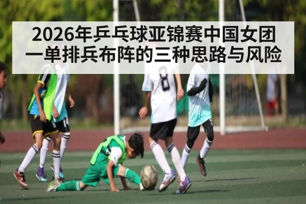 2026年乒乓球亚锦赛中国女团一单排兵布阵的三种思路与风险